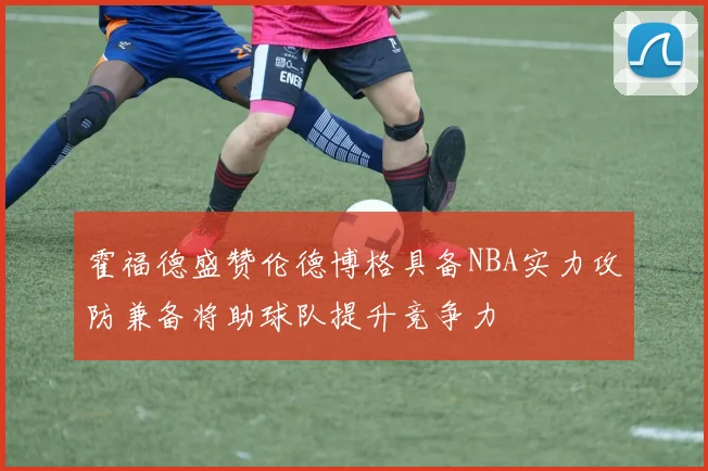 霍福德盛赞伦德博格具备NBA实力攻防兼备将助球队提升竞争力