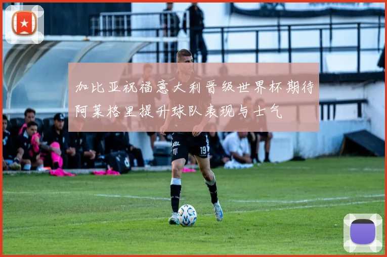 加比亚祝福意大利晋级世界杯期待阿莱格里提升球队表现与士气