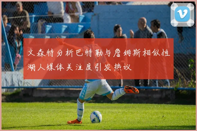 文森特分析巴特勒与詹姆斯相似性湖人媒体关注度引发热议