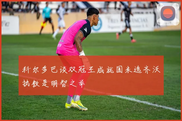 科尔多巴谈双冠王成就国米选齐沃执教是明智之举