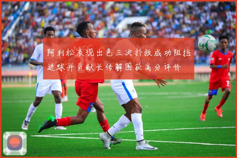 阿利松表现出色三次扑救成功阻挡进球并贡献长传解围获高分评价