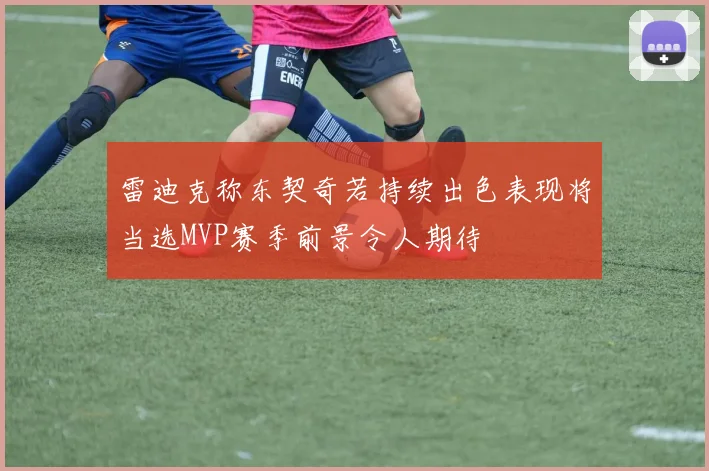 雷迪克称东契奇若持续出色表现将当选MVP赛季前景令人期待
