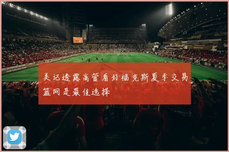 美记透露高管看好福克斯夏季交易篮网是最佳选择