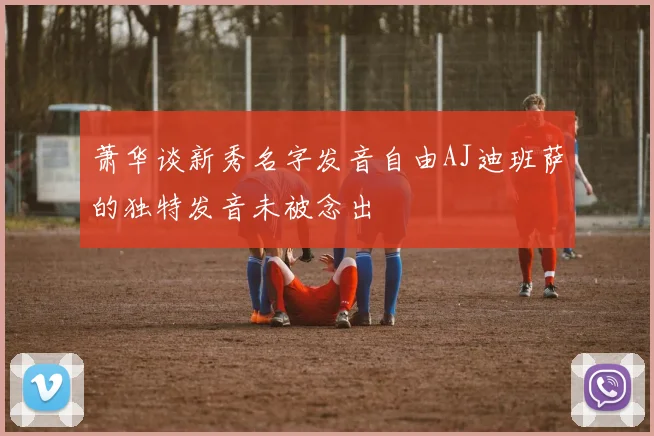 萧华谈新秀名字发音自由AJ迪班萨的独特发音未被念出