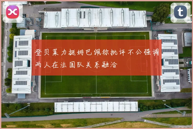 登贝莱力挺姆巴佩称批评不公强调两人在法国队关系融洽