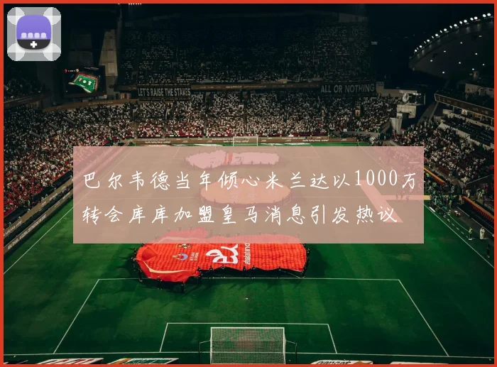 巴尔韦德当年倾心米兰达以1000万转会库库加盟皇马消息引发热议