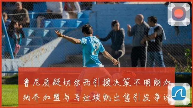 鲁尼质疑切尔西引援决策不明朗加纳乔加盟与马杜埃凯出售引发争议