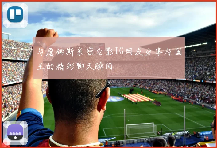 与詹姆斯亲密合影IG网友分享与国王的精彩聊天瞬间