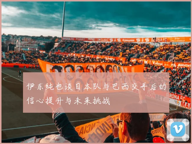 伊东纯也谈日本队与巴西交手后的信心提升与未来挑战