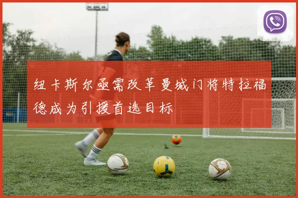 纽卡斯尔亟需改革曼城门将特拉福德成为引援首选目标