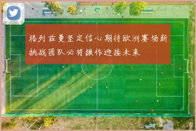 格列兹曼坚定信心期待欧洲赛场新挑战团队必将振作迎接未来