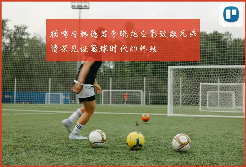 杨鸣与韩德君李晓旭合影致敬兄弟情深见证篮球时代的终结
