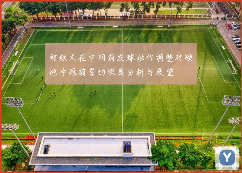 郑钦文在中网前发球动作调整对硬地冲冠前景的深度分析与展望