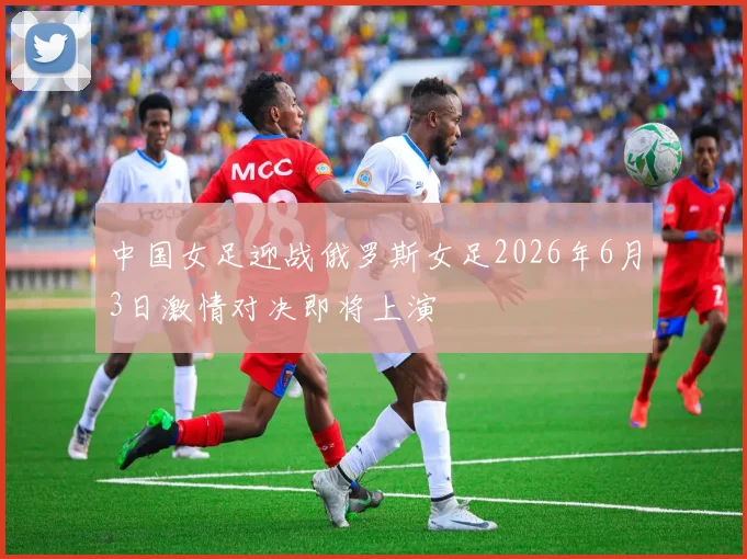 中国女足迎战俄罗斯女足2026年6月3日激情对决即将上演