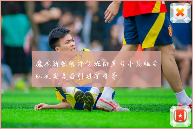 魔术新教练评估班凯罗与小瓦组合以决定是否引进字母哥