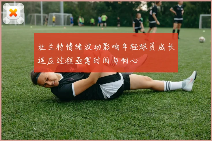 杜兰特情绪波动影响年轻球员成长适应过程亟需时间与耐心