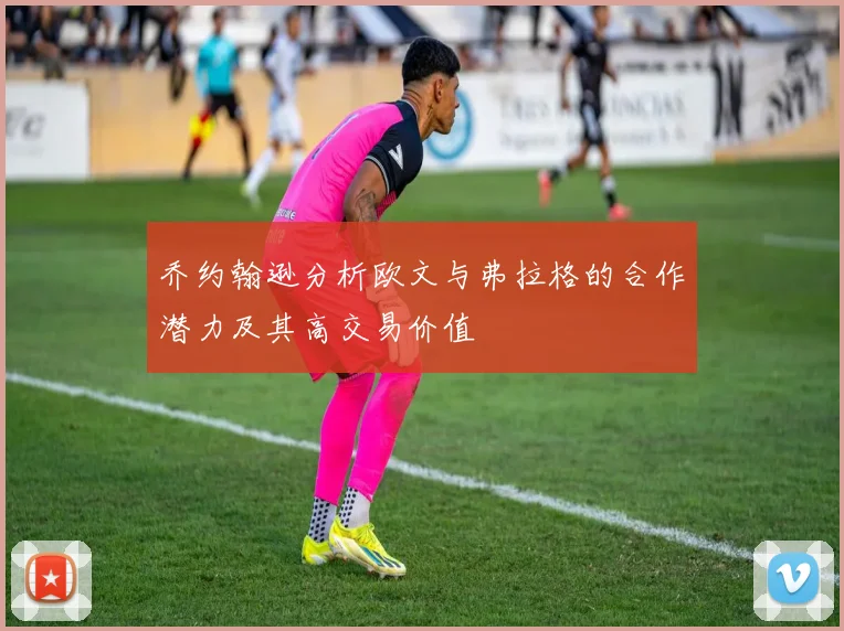 乔约翰逊分析欧文与弗拉格的合作潜力及其高交易价值