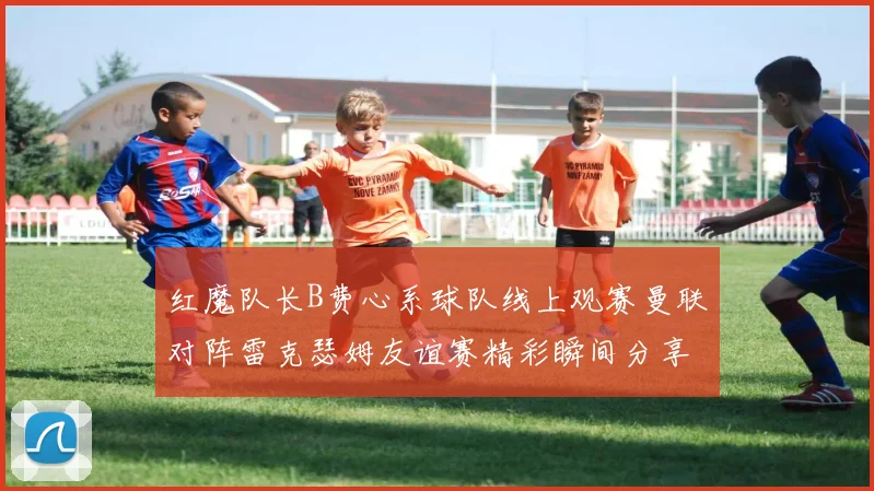 红魔队长B费心系球队线上观赛曼联对阵雷克瑟姆友谊赛精彩瞬间分享