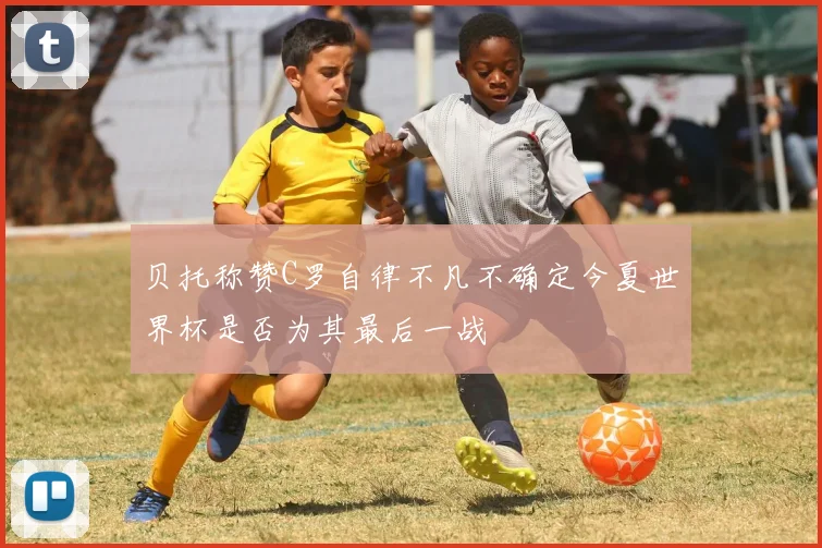 贝托称赞C罗自律不凡不确定今夏世界杯是否为其最后一战