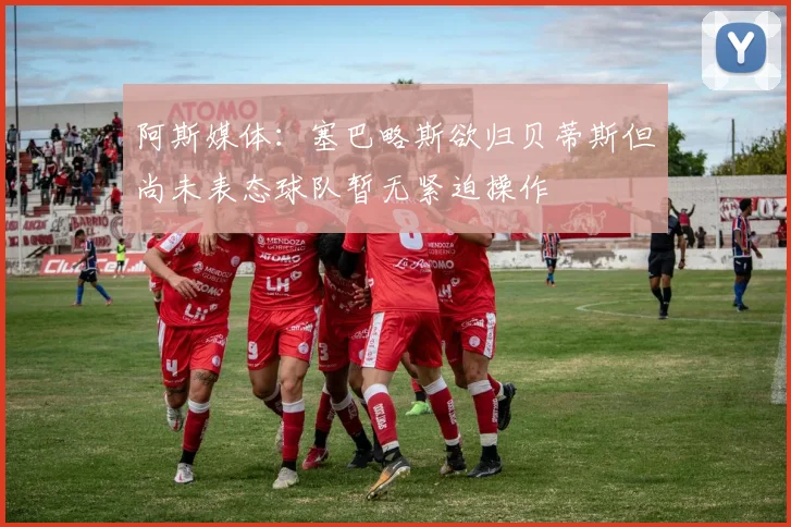 阿斯媒体：塞巴略斯欲归贝蒂斯但尚未表态球队暂无紧迫操作