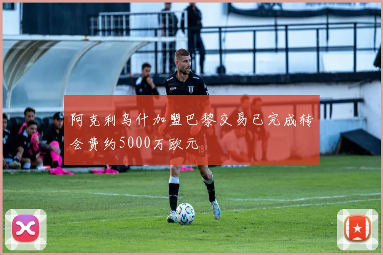 阿克利乌什加盟巴黎交易已完成转会费约5000万欧元