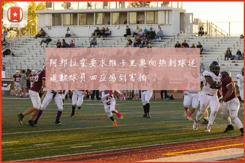 阿邦拉霍要求维卡里奥向热刺球迷道歉球员回应感到害怕