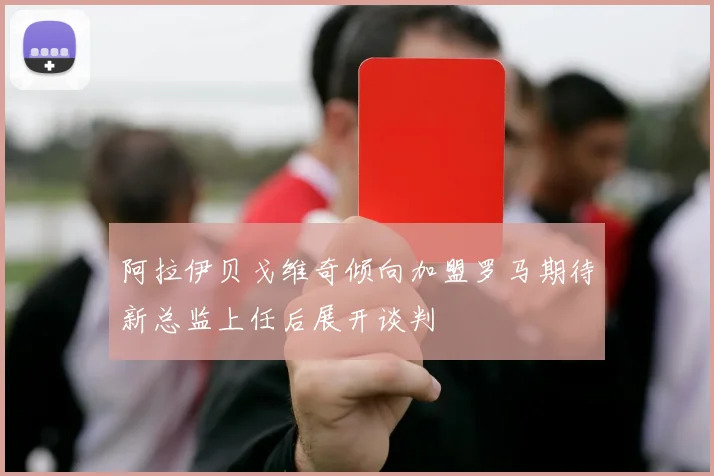阿拉伊贝戈维奇倾向加盟罗马期待新总监上任后展开谈判