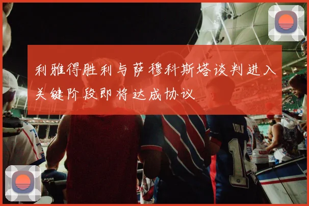 利雅得胜利与萨穆科斯塔谈判进入关键阶段即将达成协议